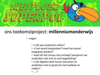 ons toekomstproject: millenniumonderwijs
         • vragen

             • is dit wat studenten willen?
             • is het overal toepasbaar? moet het overal
             toegepast worden?
             • haalt dit het niveau niet omlaag? pamperen we
             studenten niet met te veel begeleiding?
             • is de digitale kloof tussen docenten en
             studenten niet te groot om het haalbaar te
             maken?
             • …?
 