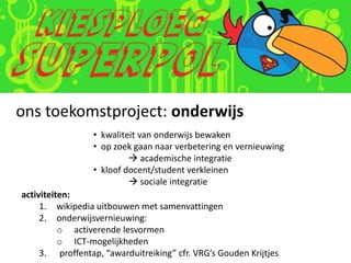 ons toekomstproject: onderwijs
                 • kwaliteit van onderwijs bewaken
                 • op zoek gaan naar verbetering en vernieuwing
                           academische integratie
                 • kloof docent/student verkleinen
                           sociale integratie
activiteiten:
     1. wikipedia uitbouwen met samenvattingen
     2. onderwijsvernieuwing:
          o activerende lesvormen
          o ICT-mogelijkheden
     3. proffentap, “awarduitreiking” cfr. VRG’s Gouden Krijtjes
 