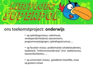 ons toekomstproject: onderwijs
          • op opleidingsniveau: vakinhoud,
          verdiepend/inleidend, examenvorm,
          programmawijzigingen, opleidingsstructuur, …

          • op facultair niveau: problematiek schakelstudenten,
          taalbeleid, “millenniumonderwijs” (incl. weblectures),
          examenfaciliteiten, …

          • op universitair niveau: goeddeels hetzelfde, maar
          op grotere schaal
 