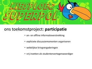 ons toekomstproject: participatie
          • on- en offline informatieverstrekking

          • expliciete discussiemomenten organiseren

          • wekelijkse kringvergaderingen

          • vrij inzetten als studentenvertegenwoordiger
 