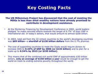 www.unmillenniumpr 
10 
Key Costing Facts 
The UN Millennium Project has discovered that the cost of meeting the 
MDGs is less than what wealthy nations have already promised to 
contribute in development assistance. 
 At the Monterrey Financing for Development Conference in 2002, world leaders 
pledged “to make concrete efforts towards the target of 0.7%” of their GNP in 
international aid. In today’s dollars, that would amount to almost $200 billion. 
 In 2003, total aid from the 22 richest countries to the world’s developing countries 
was $69 billion—a shortfall of $130 billion dollars from the 0.7% promise. 
 The cost of supporting countries to meet the Goals would require donors to 
increase ODA to 0.44% of GNP by 2006 (or $135 billion) and to plan for a 
scale-up to 0.54% by 2015 (or $195 billion). 
 This means that of the combined rich world GNP of approximately $30 trillion 
dollars, only an average of $150 billion a year would be enough to get the 
world on track to ending extreme poverty throughout the world. 
 
