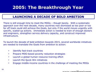 www.unmillenniumpr 
11 
2005: The Breakthrough Year 
LAUNCHING A DECADE OF BOLD AMBITION 
There is still enough time to meet the MDGs – though barely. With a systematic 
approach over the next decade, many countries now dismissed as too poor or too 
far off track could still achieve the Goals, but only if the world moves urgently with 
specific, scaled-up actions. Immediate action is needed to train of enough doctors 
and engineers, strengthen service delivery capacity, and construct improved 
infrastructure. 
To launch the decade of bold ambition towards 2015, several worldwide initiatives 
are needed to translate the Goals from ambition to action: 
 Identify fast-track countries 
 Prepare MDG-based poverty reduction strategies 
 Launch a global human resource training effort 
 Launch the Quick Win initiatives 
 Engage middle-income countries in the challenge of meeting the MDGs 
