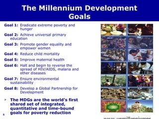 www.unmillenniumpr 
5 
The Millennium Development 
Goals 
Goal 1: Eradicate extreme poverty and 
hunger 
Goal 2: Achieve universal primary 
education 
Goal 3: Promote gender equality and 
empower women 
Goal 4: Reduce child mortality 
Goal 5: Improve maternal health 
Goal 6: Halt and begin to reverse the 
spread of HIV/AIDS, malaria and 
other diseases 
Goal 7: Ensure environmental 
sustainability 
Goal 8: Develop a Global Partnership for 
Development 
 The MDGs are the world’s first 
shared set of integrated, 
quantitative and time-bound 
goals for poverty reduction 
 