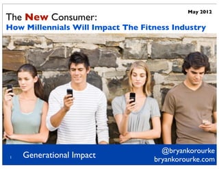 May 2012
The New Consumer:
How Millennials Will Impact The Fitness Industry




                                     @bryankorourke
1   Generational Impact            bryankorourke.com
 