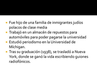 Fue hijo de una familia de inmigrantes judíos polacos de clase mediaTrabajó en un almacén de repuestos para automóviles para poder pagarse la universidadEstudió periodismo en la Universidad de Míchigan.Tras su graduación (1938), se trasladó a Nueva York, donde se ganó la vida escribiendo guiones radiofónicos.