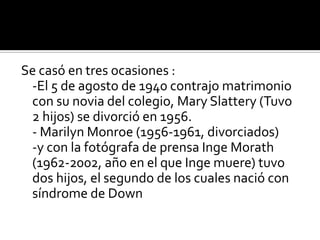Se casó en tres ocasiones :-El 5 de agosto de 1940 contrajo matrimonio con su novia del colegio, Mary Slattery (Tuvo 2 hijos) se divorció en 1956.- Marilyn Monroe (1956-1961, divorciados) -y con la fotógrafa de prensa Inge Morath (1962-2002, año en el que Inge muere) tuvo dos hijos, el segundo de los cuales nació con síndrome de Down
