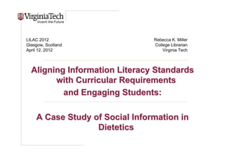 Title Here




LILAC 2012                       Rebecca K. Miller
Glasgow, Scotland                College Librarian
April 12, 2012                       Virginia Tech



  Aligning Information Literacy Standards
        with Curricular Requirements
          and Engaging Students:

    A Case Study of Social Information in
                  Dietetics
                                    Title Here, Optional or
                                    Unit Identifier
 
