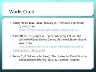 Works Cited 
 Social Media 2014. (2014, January 31). Retrieved September 
6, 2014, from 
https://www.youtube.com/watch?v=1pahLo5TTy4 
 Ashcraft, B. (2014, April 14). Father Allegedly Let Son Die 
While He Played Online Games. Retrieved September, 6, 
2014, from 
http://kotaku.com/father-let-son-die-while-he-played-online- 
games-1562919428 
 Tuten, T., & Solomon, M. (2013). The Horizontal Revolution. In 
Social media marketing (pp. 2-24). Boston: Pearson. 

