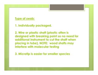 Type of swab:
1. Individually packaged.
2. Wire or plastic shaft (plastic often is
designed with breaking point so no need for
additional instrument to cut the shaft when
placing in tube). NOTE: wood shafts may
interfere with molecular testing
3. Microtip is easier for smaller species
 