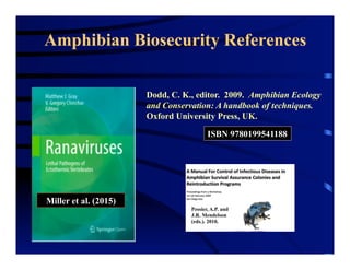 Amphibian Biosecurity References
www.separc.org
Dodd, C. K., editor. 2009. Amphibian Ecology
and Conservation: A handbook of techniques.
Oxford University Press, UK.
ISBN 9780199541188
Pessier, A.P. and
J.R. Mendelson
(eds.). 2010.
Miller et al. (2015)
 