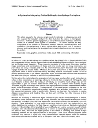 MERLOT Journal of Online Learning and Teaching                                   Vol. 7, No. 2, June 2011




         A System for Integrating Online Multimedia into College Curriculum

                                            Michael V. Miller
                                        Department of Sociology
                                  The University of Texas at San Antonio
                                      San Antonio, TX 78249 USA
                                        michael.miller@utsa.edu


                                                 Abstract
        This article argues for the extensive employment of multimedia in college courses, and
        also suggests that instructors jointly involve their students in the process of making such
        resources. To foster greater engagement, a way of thinking about multimedia within the
        context of a coherent online system is introduced. The article identifies the key
        components of this system (i.e., distribution, location, collection, conceptualization, and
        production), the precise ways in which various online services and tools fit into each
        element, and how facility can be developed in working with digital learning content across
        the system.
        Keywords: video, graphics, slideshows, media, cloud, RSS, bookmarking, information

Introduction
As instructors today, we have literally at our fingertips a vast and growing body of course-relevant content
which can expand student learning opportunities unimaginably beyond those provided in the conventional
text and lecture-based classroom. These resources consisting of online video, information graphics,
image slideshows, and combinations of these and other media, can be timely, informative, and
provocative, are easily accessible, and have the potential to break down classroom walls and directly
engage students with subject matter. Moreover, the current configuration of media-relevant software
applications, much of which is both user-friendly and freely available on the Web, enables us also to
produce learning content of our own on a significant scale. Important is the fact that these applications
now allow us to bring our students, as well, into the creative process.
Working with online multimedia within an academic field can range anywhere from simply linking them to
syllabi or class presentations to teaching a full course devoted to their development. Although the latter
could become a staple within the curriculum of virtually any discipline, most colleges now provide
opportunities to gain or sharpen media-relevant skills only at a distance from students’ majors.
Journalism programs increasingly have come to offer digital production courses, but enrollment in these is
largely limited to journalism students. Courses directed to the greater student population, on the other
hand, tend to be taught by educational technology specialists who, while long on technique, may have
little experience in applying media to specific fields. Students can thus learn the mechanics of creating
slideshow presentations and shooting video, but their work will likely have little relevance to their
academic majors.
However, the availability of inexpensive digital cameras coupled with the recent emergence of reliable,
user-friendly online services and tools have virtually eliminated the steep barriers to entry that formerly
characterized multimedia production, now allowing for the expansion of instruction into varied curriculum
domains. These applications not only enable content-area instructors and their students to find and
collect digital learning content on the Web, they can assist them in creating and distributing materials of
their own. Indeed, in light of their simplicity of use, most faculty can become competent enough to teach
multimedia skills without extensive formal training. In addition to examining applications that are both free
and easy to learn, those that are highly portable in the sense of facilitating work across multiple
computing platforms will be especially featured in this paper. Such cloud software programs permit
movement from desktop to laptop and other Internet-enabled devices without having to download
applications or transfer working files, and in so doing also foster easy collaboration among users.


                                                                                                            1
 