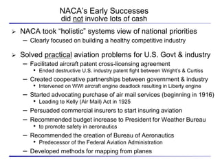 NACA’s Early Successes
                     did not involve lots of cash
   NACA took “holistic” systems view of national priorities
     – Clearly focused on building a healthy competitive industry
   Solved practical aviation problems for U.S. Govt & industry
     – Facilitated aircraft patent cross-licensing agreement
        • Ended destructive U.S. industry patent fight between Wright’s & Curtiss
    – Created cooperative partnerships between government & industry
        • Intervened on WWI aircraft engine deadlock resulting in Liberty engine
    – Started advocating purchase of air mail services (beginning in 1916)
        •   Leading to Kelly (Air Mail) Act in 1925
    – Persuaded commercial insurers to start insuring aviation
    – Recommended budget increase to President for Weather Bureau
        •   to promote safety in aeronautics
    – Recommended the creation of Bureau of Aeronautics
        •   Predecessor of the Federal Aviation Administration
    – Developed methods for mapping from planes
 