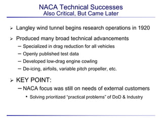 NACA Technical Successes
                  Also Critical, But Came Later

   Langley wind tunnel begins research operations in 1920
   Produced many broad technical advancements
    –   Specialized in drag reduction for all vehicles
    –   Openly published test data
    –   Developed low-drag engine cowling
    –   De-icing, airfoils, variable pitch propeller, etc.

   KEY POINT:
    – NACA focus was still on needs of external customers
         • Solving prioritized “practical problems” of DoD & Industry
 