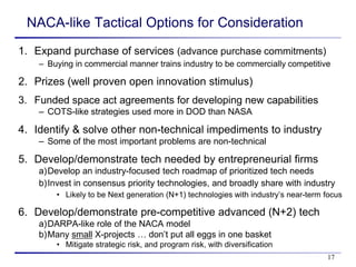 NACA-like Tactical Options for Consideration
1. Expand purchase of services (advance purchase commitments)
    – Buying in commercial manner trains industry to be commercially competitive

2. Prizes (well proven open innovation stimulus)
3. Funded space act agreements for developing new capabilities
    – COTS-like strategies used more in DOD than NASA

4. Identify & solve other non-technical impediments to industry
    – Some of the most important problems are non-technical

5. Develop/demonstrate tech needed by entrepreneurial firms
    a)Develop an industry-focused tech roadmap of prioritized tech needs
    b)Invest in consensus priority technologies, and broadly share with industry
        • Likely to be Next generation (N+1) technologies with industry’s near-term focus

6. Develop/demonstrate pre-competitive advanced (N+2) tech
    a)DARPA-like role of the NACA model
    b)Many small X-projects … don’t put all eggs in one basket
        • Mitigate strategic risk, and program risk, with diversification
                                                                                    17
 
