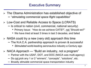 Executive Summary

   The Obama Administration has established objective of
    –   “stimulating commercial space flight capabilities”
   Low-Cost and Reliable Access to Space (LCRATS)
    –   Is critical to nation (civil, commercial, national security)
         • Primary Issue: “How do we achieve CATS?”, not ”Should we?”
         • We have tried at least 3 times in last 3 decades, and failed
   NASA could try a new (very old) approach this time
    –   The N.A.C.A. partnership approach is proven & successful
         • Stimulated world-leading aeronautics industry a Century ago
   NACA Approach — “Build an industry, not a program”
     – Partner with the USAF, DOT, and DOC (NACA was multi-agency)
     – Do not pick any 1 or 2 “winners”, “concepts”, “solutions”, etc.
     – Broadly stimulate commercial space transportation industry
                                                                         3
 