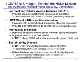 LCRATS is Strategic. Enables the NASA Mission
    and Addresses National Needs (Security, Commercial)
   Low-Cost and Reliable Access To Space (LCRATS)
     – Provides strategic level benefits to NASA and the nation
        • National security, new high-tech industries, growth of high-wage jobs
   LCRATS and NASA’s traditional missions
     – Increases both sustainability & affordability of human exploration
     – Provides significant benefits to science (low-cost, frequent access)
   Affordability (Financial)
     – Resource limitations are key barrier to human space exploration
     – Huge costs tied up in access to orbit
     – LCRATS allows NASA to transfer resources to beyond Earth orbit
   Sustainability (Political)
     – LCRATS delivers significant national security benefits
        • National security benefits increases political sustainability
     – National delivers significant commercial industry & job growth
        • Economic growth potential is top priority for nation now.
        • increases political sustainability
                                                                                  4
 