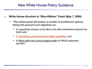 New White House Policy Guidance


   White House direction to “Blue-Ribbon” Panel (May 7, 2009)

    – “The review panel will assess a number of architecture options,
      taking into account such objectives as:
       •   2) supporting missions to the Moon and other destinations beyond low
           Earth orbit;
       •   3) stimulating commercial space flight capabilities; and
       •   4) fitting within the current budget profile for NASA exploration
           activities”




                                                                               5
 