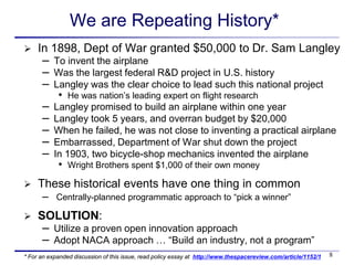 We are Repeating History*
    In 1898, Dept of War granted $50,000 to Dr. Sam Langley
      – To invent the airplane
      – Was the largest federal R&D project in U.S. history
      – Langley was the clear choice to lead such this national project
            •   He was nation’s leading expert on flight research
      –   Langley promised to build an airplane within one year
      –   Langley took 5 years, and overran budget by $20,000
      –   When he failed, he was not close to inventing a practical airplane
      –   Embarrassed, Department of War shut down the project
      –   In 1903, two bicycle-shop mechanics invented the airplane
            •   Wright Brothers spent $1,000 of their own money

    These historical events have one thing in common
      –    Centrally-planned programmatic approach to “pick a winner”

    SOLUTION:
      – Utilize a proven open innovation approach
      – Adopt NACA approach … “Build an industry, not a program”
* For an expanded discussion of this issue, read policy essay at http://www.thespacereview.com/article/1152/1   8
 