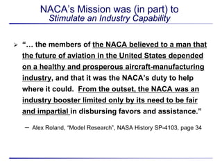 NACA’s Mission was (in part) to
             Stimulate an Industry Capability

   “… the members of the NACA believed to a man that
    the future of aviation in the United States depended
    on a healthy and prosperous aircraft-manufacturing
    industry, and that it was the NACA’s duty to help
    where it could. From the outset, the NACA was an
    industry booster limited only by its need to be fair
    and impartial in disbursing favors and assistance.”

    –   Alex Roland, “Model Research”, NASA History SP-4103, page 34
 