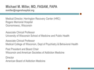 Michael M. Miller, MD, FASAM, FAPA
mmiller@rogershospital.org
Medical Director, Herrington Recovery Center (HRC)
Rogers Memorial Hospital
Oconomowoc, Wisconsin
Associate Clinical Professor
University of Wisconsin School of Medicine and Public Health
Associate Clinical Professor
Medical College of Wisconsin, Dept of Psychiatry & Behavioral Health
Past President and Board Chair
Wisconsin and American Societies of Addiction Medicine
Director
American Board of Addiction Medicine
 