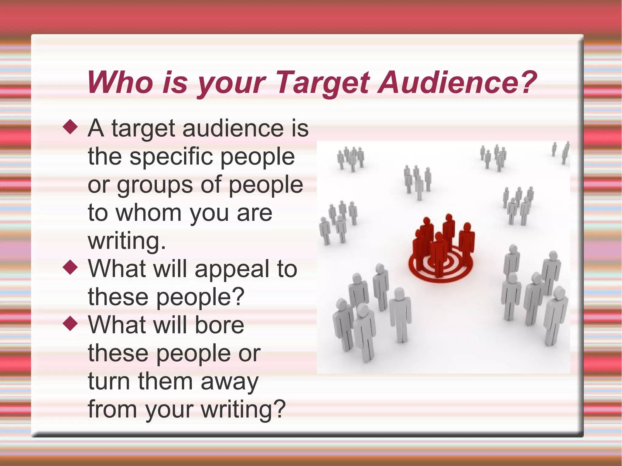 Who is your Target Audience?
 A target audience is
the specific people
or groups of people
to whom you are
writing.
 What will appeal to
these people?
 What will bore
these people or
turn them away
from your writing?
 