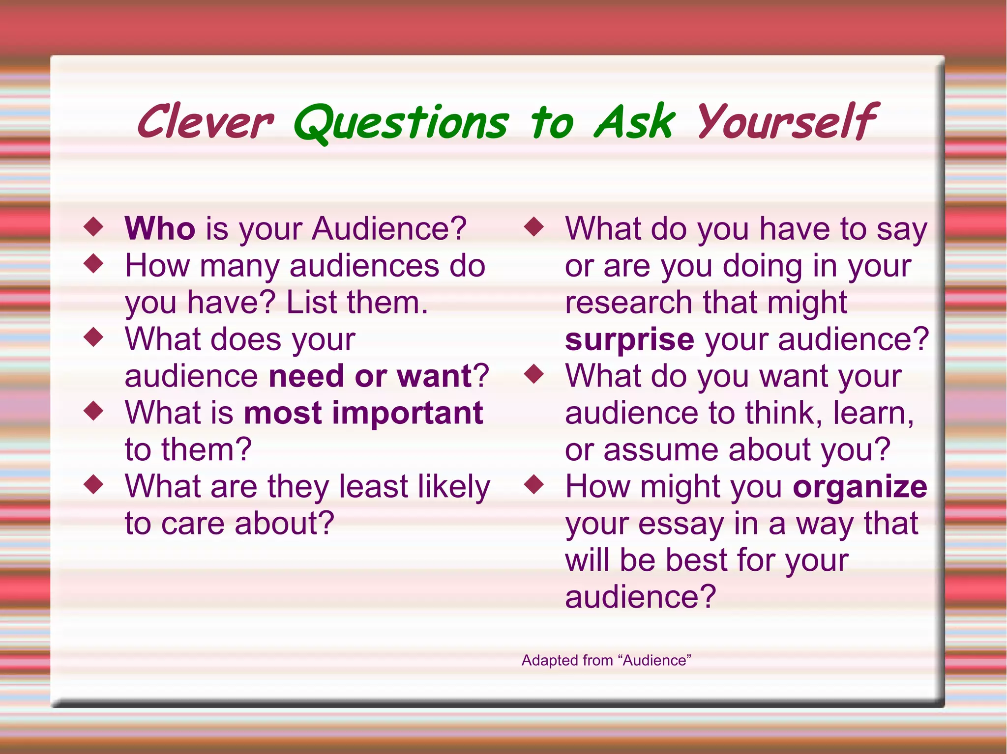 Clever Questions to Ask Yourself
 Who is your Audience?
 How many audiences do
you have? List them.
 What does your
audience need or want?
 What is most important
to them?
 What are they least likely
to care about?
 What do you have to say
or are you doing in your
research that might
surprise your audience?
 What do you want your
audience to think, learn,
or assume about you?
 How might you organize
your essay in a way that
will be best for your
audience?
Adapted from “Audience”
 