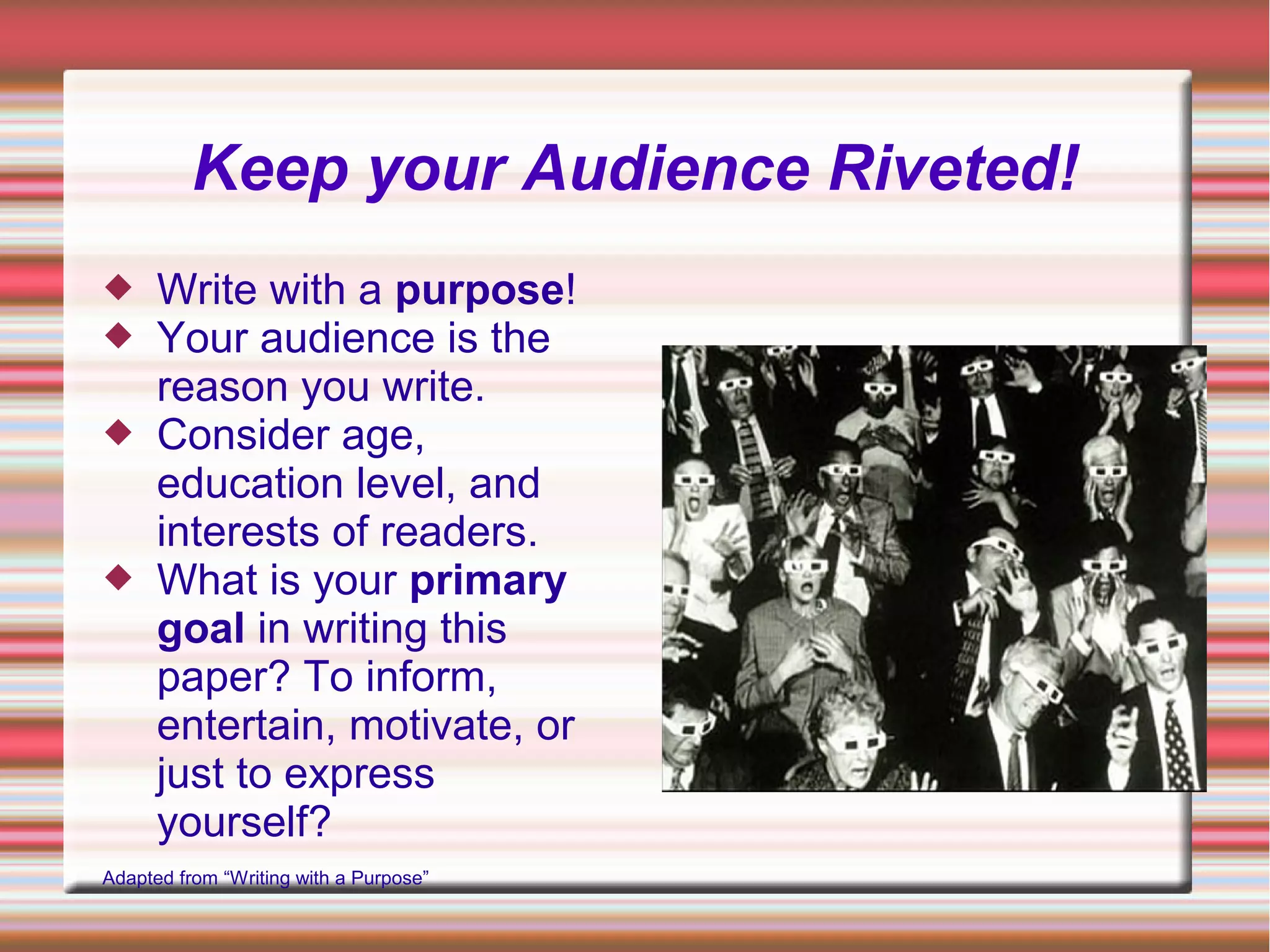 Keep your Audience Riveted!
 Write with a purpose!
 Your audience is the
reason you write.
 Consider age,
education level, and
interests of readers.
 What is your primary
goal in writing this
paper? To inform,
entertain, motivate, or
just to express
yourself?
Adapted from “Writing with a Purpose”
 