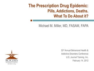 The Prescription Drug Epidemic:
           Pills, Addictions, Deaths.
                What To Do About it?

     Michael M. Miller, MD, FASAM, FAPA




                    33rd Annual Behavioral Health &
                    Addictive Disorders Conference
                          U.S. Journal Training, Inc.
                                 February 14, 2012
 