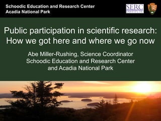 Schoodic Education and Research Center
Acadia National Park



Public participation in scientific research:
How we got here and where we go now
        Abe Miller-Rushing, Science Coordinator
        Schoodic Education and Research Center
               and Acadia National Park
 