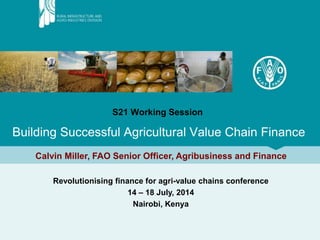S21 Working Session
Building Successful Agricultural Value Chain Finance
Calvin Miller, FAO Senior Officer, Agribusiness and Finance
Revolutionising finance for agri-value chains conference
14 – 18 July, 2014
Nairobi, Kenya
 