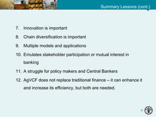 Summary Lessons (cont.)
15
7. Innovation is important
8. Chain diversification is important
9. Multiple models and applications
10. Emulates stakeholder participation or mutual interest in
banking
11. A struggle for policy makers and Central Bankers
12. AgVCF does not replace traditional finance – it can enhance it
and increase its efficiency, but both are needed.
 