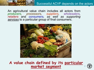 2
An agricultural value chain includes all actors from
producers, processors, suppliers, wholesalers,
retailers and consumers, as well as supporting
services to a particular group of final consumers.
A value chain defined by its particular
market segment
Successful ACVF depends on the actors
 