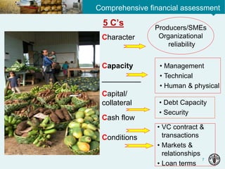 7
Comprehensive financial assessment
Character
Capacity
________
Capital/
collateral
Cash flow
Conditions
Producers/SMEs
Organizational
reliability
• Management
• Technical
• Human & physical
• VC contract &
transactions
• Markets &
relationships
• Loan terms
• Debt Capacity
• Security
5 C’s
 