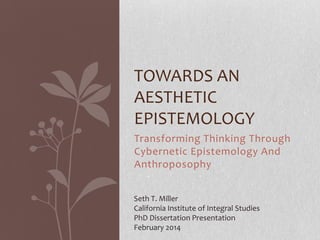 TOWARDS AN
AESTHETIC
EPISTEMOLOGY
Transforming Thinking Through
Cybernetic Epistemology And
Anthroposophy
Seth T. Miller
California Institute of Integral Studies
PhD Dissertation Presentation
February 2014

 