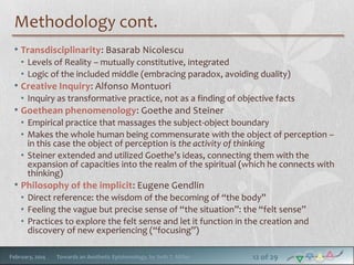 Methodology cont.
• Transdisciplinarity: Basarab Nicolescu
• Levels of Reality – mutually constitutive, integrated
• Logic of the included middle (embracing paradox, avoiding duality)

• Creative Inquiry: Alfonso Montuori

• Inquiry as transformative practice, not as a finding of objective facts

• Goethean phenomenology: Goethe and Steiner

• Empirical practice that massages the subject-object boundary
• Makes the whole human being commensurate with the object of perception –
in this case the object of perception is the activity of thinking
• Steiner extended and utilized Goethe’s ideas, connecting them with the
expansion of capacities into the realm of the spiritual (which he connects with
thinking)

• Philosophy of the implicit: Eugene Gendlin

• Direct reference: the wisdom of the becoming of “the body”
• Feeling the vague but precise sense of “the situation”: the “felt sense”
• Practices to explore the felt sense and let it function in the creation and
discovery of new experiencing (“focusing”)
February, 2014

Towards an Aesthetic Epistemology, by Seth T. Miller

12 of 29

 