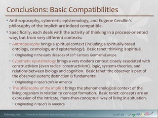 Conclusions: Basic Compatibilities
• Anthroposophy, cybernetic epistemology, and Eugene Gendlin’s
philosophy of the implicit are indeed compatible.
• Specifically, each deals with the activity of thinking in a process-oriented
way, but from very different contexts:
• Anthroposophy brings a spiritual context (including a spiritually-based
ontology, cosmology, and epistemology). Basic tenet: thinking is spiritual.
• Originating in the early decades of 20th Century Germany/Europe

• Cybernetic epistemology brings a very modern context closely associated with
constructivism (even radical constructivism), logic, systems-theories, and
relations between biology and cognition. Basic tenet: the observer is part of
the observed system; distinction is fundamental.
• Originating in 1960’s-70’s in America

• The philosophy of the implicit brings the phenomenological context of the
living organism in relation to concept formation. Basic tenet: concepts are an
expression of the intricate, more-than-conceptual way of living in a situation.
• Originating in 1960’s in America
February, 2014

Towards an Aesthetic Epistemology, by Seth T. Miller

13 of 29

 