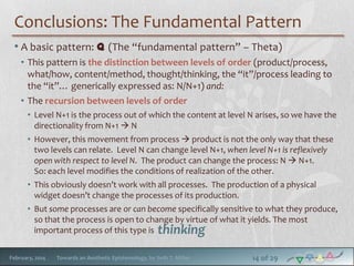 Conclusions: The Fundamental Pattern
• A basic pattern: q (The “fundamental pattern” – Theta)
• This pattern is the distinction between levels of order (product/process,
what/how, content/method, thought/thinking, the “it”/process leading to
the “it”… generically expressed as: N/N+1) and:
• The recursion between levels of order
• Level N+1 is the process out of which the content at level N arises, so we have the
directionality from N+1  N
• However, this movement from process  product is not the only way that these
two levels can relate. Level N can change level N+1, when level N+1 is reflexively
open with respect to level N. The product can change the process: N  N+1.
So: each level modifies the conditions of realization of the other.
• This obviously doesn’t work with all processes. The production of a physical
widget doesn’t change the processes of its production.
• But some processes are or can become specifically sensitive to what they produce,
so that the process is open to change by virtue of what it yields. The most
important process of this type is thinking
February, 2014

Towards an Aesthetic Epistemology, by Seth T. Miller

14 of 29

 