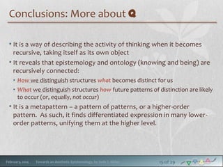 Conclusions: More about q
• It is a way of describing the activity of thinking when it becomes
recursive, taking itself as its own object
• It reveals that epistemology and ontology (knowing and being) are
recursively connected:
• How we distinguish structures what becomes distinct for us
• What we distinguish structures how future patterns of distinction are likely
to occur (or, equally, not occur)

• It is a metapattern – a pattern of patterns, or a higher-order
pattern. As such, it finds differentiated expression in many lowerorder patterns, unifying them at the higher level.

February, 2014

Towards an Aesthetic Epistemology, by Seth T. Miller

15 of 29

 