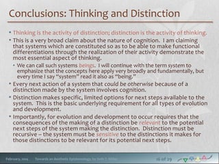 Conclusions: Thinking and Distinction
• Thinking is the activity of distinction; distinction is the activity of thinking.
• This is a very broad claim about the nature of cognition. I am claiming
that systems which are constituted so as to be able to make functional
differentiations through the realization of their activity demonstrate the
most essential aspect of thinking.

• We can call such systems beings. I will continue with the term system to
emphasize that the concepts here apply very broadly and fundamentally, but
every time I say “system” read it also as “being.”

• Every next action of a system that could be otherwise because of a

distinction made by the system involves cognition.
• Distinction makes specific, limited options for next steps available to the
system. This is the basic underlying requirement for all types of evolution
and development.
• Importantly, for evolution and development to occur requires that the
consequences of the making of a distinction be relevant to the potential
next steps of the system making the distinction. Distinction must be
recursive – the system must be sensitive to the distinctions it makes for
those distinctions to be relevant for its potential next steps.
February, 2014

Towards an Aesthetic Epistemology, by Seth T. Miller

16 of 29

 