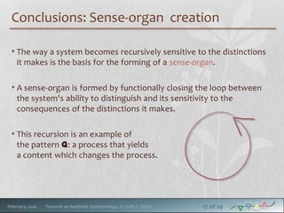 Conclusions: Sense-organ creation
• The way a system becomes recursively sensitive to the distinctions
it makes is the basis for the forming of a sense-organ.

• A sense-organ is formed by functionally closing the loop between
the system's ability to distinguish and its sensitivity to the
consequences of the distinctions it makes.

• This recursion is an example of

the pattern q: a process that yields
a content which changes the process.

February, 2014

Towards an Aesthetic Epistemology, by Seth T. Miller

17 of 29

 