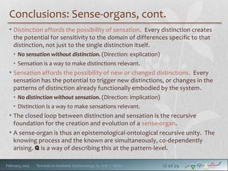Conclusions: Sense-organs, cont.
• Distinction affords the possibility of sensation. Every distinction creates
the potential for sensitivity to the domain of differences specific to that
distinction, not just to the single distinction itself.
• No sensation without distinction. (Direction: explication)
• Sensation is a way to make distinctions relevant.

• Sensation affords the possibility of new or changed distinctions. Every
sensation has the potential to trigger new distinctions, or changes in the
patterns of distinction already functionally embodied by the system.
• No distinction without sensation. (Direction: implication)
• Distinction is a way to make sensations relevant.

• The closed loop between distinction and sensation is the recursive
foundation for the creation and evolution of a sense-organ.
• A sense-organ is thus an epistemological-ontological recursive unity. The
knowing process and the known are simultaneously, co-dependently
arising. q is a way of describing this at the pattern-level.
February, 2014

Towards an Aesthetic Epistemology, by Seth T. Miller

18 of 29

 