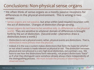 Conclusions: Non-physical sense organs
• We often think of sense-organs as a mostly passive receptors for
differences in the physical environment. This is wrong in two
senses:
• Sense organs are not passive, but arise within (and require) recursion with
the act of distinction. Changes of distinction change sensing.
• Sense organs do not have to be sensitive only to differences in the physical
world. They are sensitive to whatever domain of differences is brought
forth by the act of distinction. (Second-order cybernetics: draw a
distinction; know a world.)
• Distinction is not a physical event; rather, physical events are distinctions. That is,
distinction is more primary than the physical.
• Indeed, it is the way a system makes distinctions that form the basis for whether
or not what it senses is made relevant as physical or not. The distinction between
physical and non-physical is a very high-level distinction, not a primary one. We
have to see how the distinctions form relevantly, not project distinctions “back”
as if what they distinguish were somehow already always there independently of
the distinguishing process. We must include the process of observing in the
observed result.
February, 2014

Towards an Aesthetic Epistemology, by Seth T. Miller

19 of 29

 