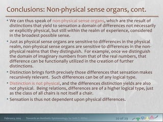 Conclusions: Non-physical sense organs, cont.
• We can thus speak of non-physical sense organs, which are the result of
distinctions that yield to sensation a domain of differences not necessarily
or explicitly physical, but still within the realm of experience, considered
in the broadest possible sense.
• Just as physical sense organs are sensitive to differences in the physical
realm, non-physical sense organs are sensitive to differences in the nonphysical realms that they distinguish. For example, once we distinguish
the domain of imaginary numbers from that of the real numbers, that
difference can be functionally utilized in the creation of further
distinctions.
• Distinction brings forth precisely those differences that sensation makes
recursively relevant. Such differences can be of any logical type.
• Distinction is not physical, and the differences distinction yields are also
not physical. Being relations, differences are of a higher logical type, just
as the class of all chairs is not itself a chair.
• Sensation is thus not dependent upon physical differences.

February, 2014

Towards an Aesthetic Epistemology, by Seth T. Miller

20 of 29

 