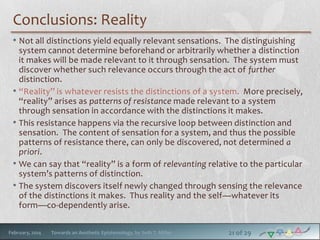 Conclusions: Reality
• Not all distinctions yield equally relevant sensations. The distinguishing
system cannot determine beforehand or arbitrarily whether a distinction
it makes will be made relevant to it through sensation. The system must
discover whether such relevance occurs through the act of further
distinction.
• “Reality” is whatever resists the distinctions of a system. More precisely,
“reality” arises as patterns of resistance made relevant to a system
through sensation in accordance with the distinctions it makes.
• This resistance happens via the recursive loop between distinction and
sensation. The content of sensation for a system, and thus the possible
patterns of resistance there, can only be discovered, not determined a
priori.
• We can say that “reality” is a form of relevanting relative to the particular
system’s patterns of distinction.
• The system discovers itself newly changed through sensing the relevance
of the distinctions it makes. Thus reality and the self—whatever its
form—co-dependently arise.
February, 2014

Towards an Aesthetic Epistemology, by Seth T. Miller

21 of 29

 