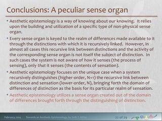 Conclusions: A peculiar sense organ
• Aesthetic epistemology is a way of knowing about our knowing. It relies
upon the building and utilization of a specific type of non-physical sense
organ.
• Every sense organ is keyed to the realm of differences made available to it
through the distinctions with which it is recursively linked. However, in
almost all cases this recursive link between distinctions and the activity of
the corresponding sense organ is not itself the subject of distinction. In
such cases the system is not aware of how it senses (the process of
sensing), only that it senses (the contents of sensation).
• Aesthetic epistemology focuses on the unique case when a system
recursively distinguishes (higher-order, N+1) the recursive link between
distinction and sensation (lower-order, N), bringing forth the domain of
differences of distinction as the basis for its particular realm of sensation.
• Aesthetic epistemology utilizes a sense organ created out of the domain
of differences brought forth through the distinguishing of distinction.

February, 2014

Towards an Aesthetic Epistemology, by Seth T. Miller

22 of 29

 