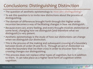 Conclusions: Distinguishing Distinction
• The question of aesthetic epistemology is: How am I distinguishing?
• To ask this question is to invite new distinctions about the process of
distinguishing.
• The domain of differences brought forth through this higher-order
recursion becomes a way of facilitating changes in how we distinguish.
• Because every act, every feeling, and every thought involves distinction at
some level, changing how we distinguish (and therefore what we
distinguish) is very potent.
• Aesthetic epistemology is the study of how our distinctions can change
when we distinguish our distinction.
• This is the process of the making and subsequent crossing of a boundary
between levels of order (N and N+1). Through an act of distinction we
make the boundary that we then cross in order to discover how that
crossing changes our distinguishing.
• This process does not replace other types of cognition, but is in addition
to them. It can take place as a higher-level form of cognition within
cognition.
February, 2014

Towards an Aesthetic Epistemology, by Seth T. Miller

23 of 29

 