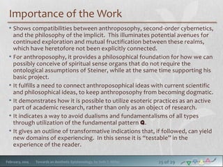 Importance of the Work
• Shows compatibilities between anthroposophy, second-order cybernetics,
and the philosophy of the implicit. This illuminates potential avenues for
continued exploration and mutual fructification between these realms,
which have heretofore not been explicitly connected.
• For anthroposophy, it provides a philosophical foundation for how we can
possibly conceive of spiritual sense organs that do not require the
ontological assumptions of Steiner, while at the same time supporting his
basic project.
• It fulfills a need to connect anthroposophical ideas with current scientific
and philosophical ideas, to keep anthroposophy from becoming dogmatic.
• It demonstrates how it is possible to utilize esoteric practices as an active
part of academic research, rather than only as an object of research.
• It indicates a way to avoid dualisms and fundamentalisms of all types
through utilization of the fundamental pattern q.
• It gives an outline of transformative indications that, if followed, can yield
new domains of experiencing. In this sense it is “testable” in the
experience of the reader.
February, 2014

Towards an Aesthetic Epistemology, by Seth T. Miller

25 of 29

 