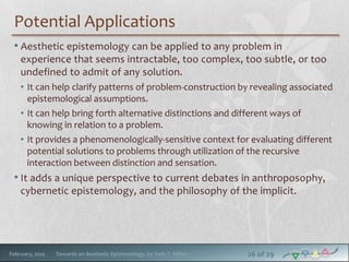 Potential Applications
• Aesthetic epistemology can be applied to any problem in
experience that seems intractable, too complex, too subtle, or too
undefined to admit of any solution.
• It can help clarify patterns of problem-construction by revealing associated
epistemological assumptions.
• It can help bring forth alternative distinctions and different ways of
knowing in relation to a problem.
• It provides a phenomenologically-sensitive context for evaluating different
potential solutions to problems through utilization of the recursive
interaction between distinction and sensation.

• It adds a unique perspective to current debates in anthroposophy,
cybernetic epistemology, and the philosophy of the implicit.

February, 2014

Towards an Aesthetic Epistemology, by Seth T. Miller

26 of 29

 