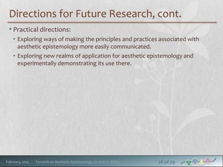 Directions for Future Research, cont.
• Practical directions:
• Exploring ways of making the principles and practices associated with
aesthetic epistemology more easily communicated.
• Exploring new realms of application for aesthetic epistemology and
experimentally demonstrating its use there.

February, 2014

Towards an Aesthetic Epistemology, by Seth T. Miller

28 of 29

 
