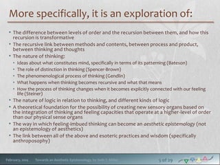 More specifically, it is an exploration of:
• The difference between levels of order and the recursion between them, and how this
recursion is transformative
• The recursive link between methods and contents, between process and product,
between thinking and thoughts
• The nature of thinking:
•
•
•
•
•

Ideas about what constitutes mind, specifically in terms of its patterning (Bateson)
The role of distinction in thinking (Spencer-Brown)
The phenomenological process of thinking (Gendlin)
What happens when thinking becomes recursive and what that means
How the process of thinking changes when it becomes explicitly connected with our feeling
life (Steiner)

• The nature of logic in relation to thinking, and different kinds of logic
• A theoretical foundation for the possibility of creating new sensory organs based on

the integration of thinking and feeling capacities that operate at a higher -level of order
than our physical sense organs
• The way in which feeling-imbued thinking can become an aesthetic epistemology (not
an epistemology of aesthetics)
• The link between all of the above and esoteric practices and wisdom (specifically
anthroposophy)

February, 2014

Towards an Aesthetic Epistemology, by Seth T. Miller

5 of 29

 